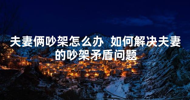 夫妻俩吵架怎么办  如何解决夫妻的吵架矛盾问题